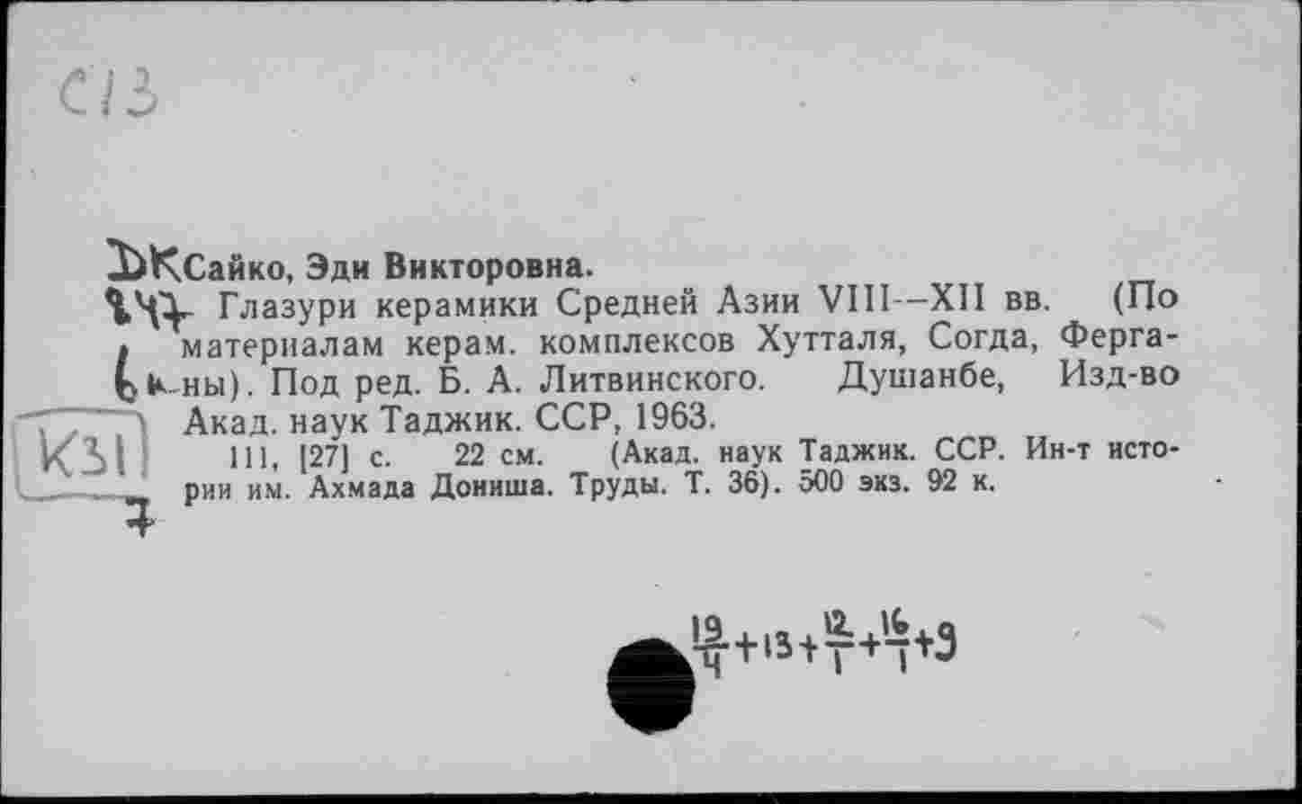 ﻿ІЖСайко, Эди Викторовна.
Глазури керамики Средней Азии VIII—XII вв. (По t материалам керам, комплексов Хутталя, Согда, Ферга-К-ны). Под ред. Б. А. Литвинского. Душанбе, Изд-во
7 ' ' Акад, наук Таджик. ССР, 1963.
;	111, [27] с. 22 см. (Акад, наук Таджик. ССР. Ин-т исто-
рии им. Ахмада Дониша. Труды. Т. 36). 500 экз. 92 к.